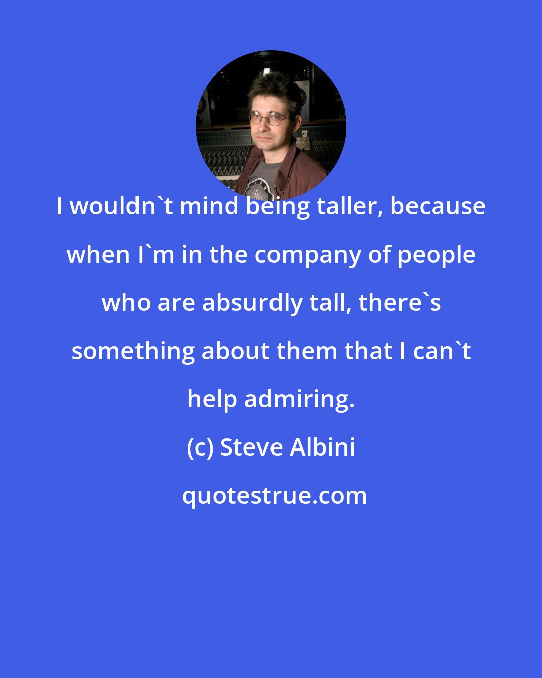 Steve Albini: I wouldn't mind being taller, because when I'm in the company of people who are absurdly tall, there's something about them that I can't help admiring.