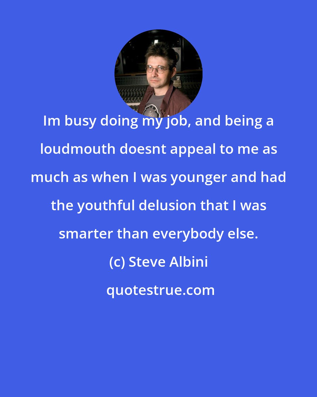 Steve Albini: Im busy doing my job, and being a loudmouth doesnt appeal to me as much as when I was younger and had the youthful delusion that I was smarter than everybody else.