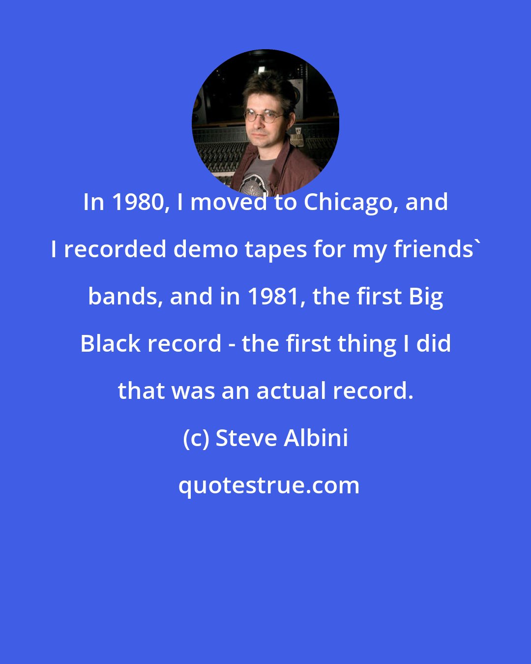 Steve Albini: In 1980, I moved to Chicago, and I recorded demo tapes for my friends' bands, and in 1981, the first Big Black record - the first thing I did that was an actual record.