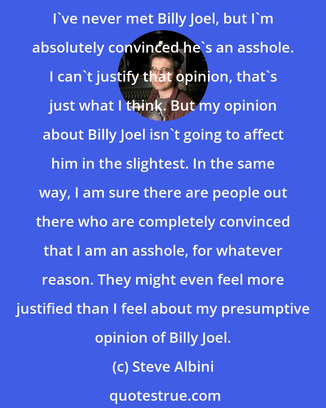 Steve Albini: In terms of other people's perception of me, that's their business. There are people who I have never met but, for whatever reason, I am certain that these people are jack-offs. I've never met Billy Joel, but I'm absolutely convinced he's an asshole. I can't justify that opinion, that's just what I think. But my opinion about Billy Joel isn't going to affect him in the slightest. In the same way, I am sure there are people out there who are completely convinced that I am an asshole, for whatever reason. They might even feel more justified than I feel about my presumptive opinion of Billy Joel.