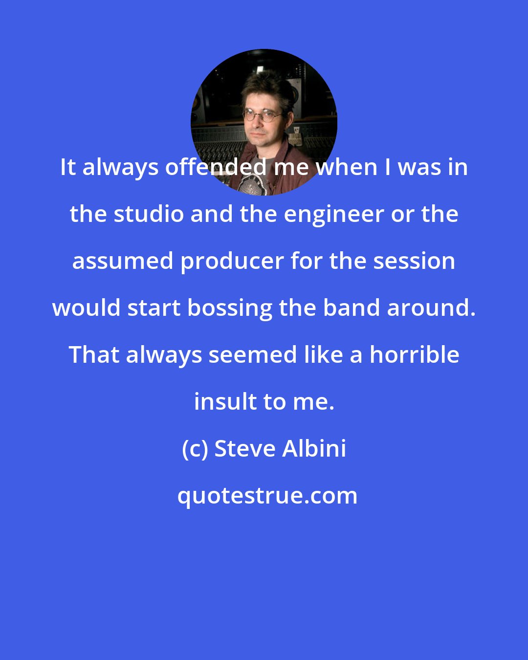 Steve Albini: It always offended me when I was in the studio and the engineer or the assumed producer for the session would start bossing the band around. That always seemed like a horrible insult to me.