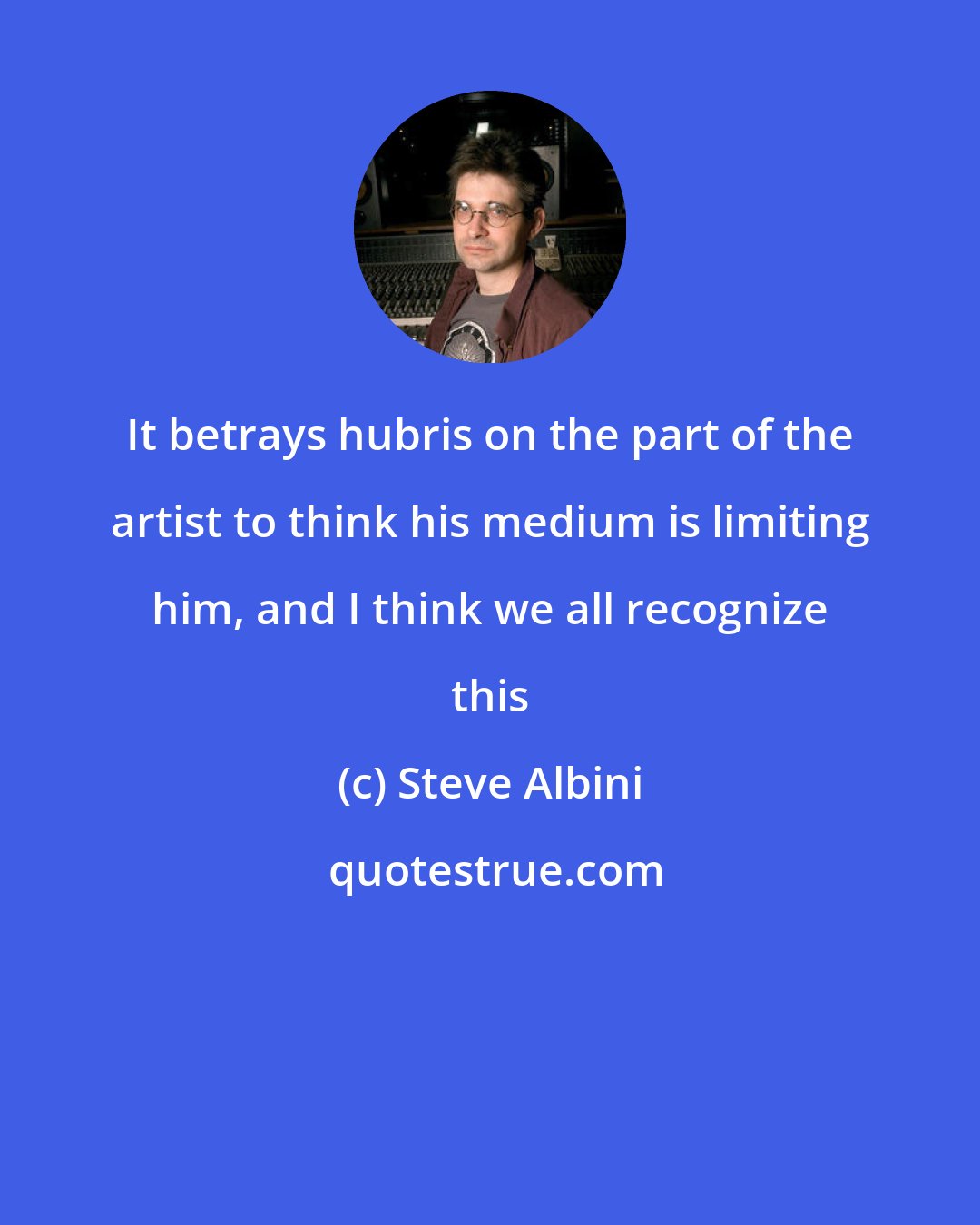 Steve Albini: It betrays hubris on the part of the artist to think his medium is limiting him, and I think we all recognize this