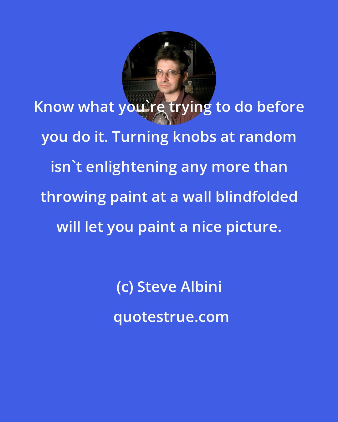 Steve Albini: Know what you're trying to do before you do it. Turning knobs at random isn't enlightening any more than throwing paint at a wall blindfolded will let you paint a nice picture.