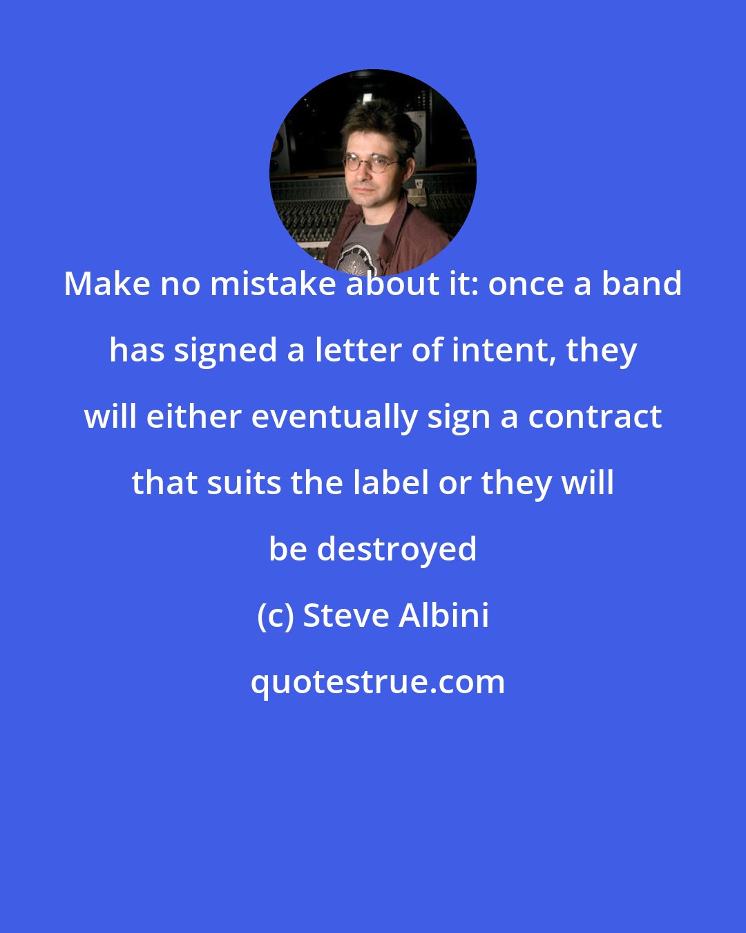 Steve Albini: Make no mistake about it: once a band has signed a letter of intent, they will either eventually sign a contract that suits the label or they will be destroyed