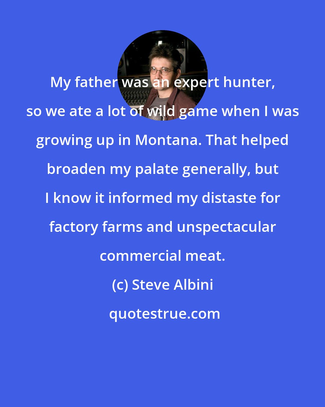 Steve Albini: My father was an expert hunter, so we ate a lot of wild game when I was growing up in Montana. That helped broaden my palate generally, but I know it informed my distaste for factory farms and unspectacular commercial meat.