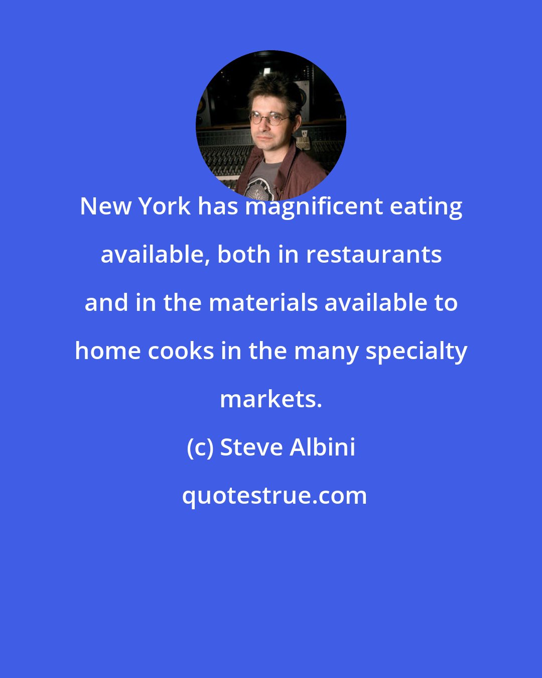 Steve Albini: New York has magnificent eating available, both in restaurants and in the materials available to home cooks in the many specialty markets.