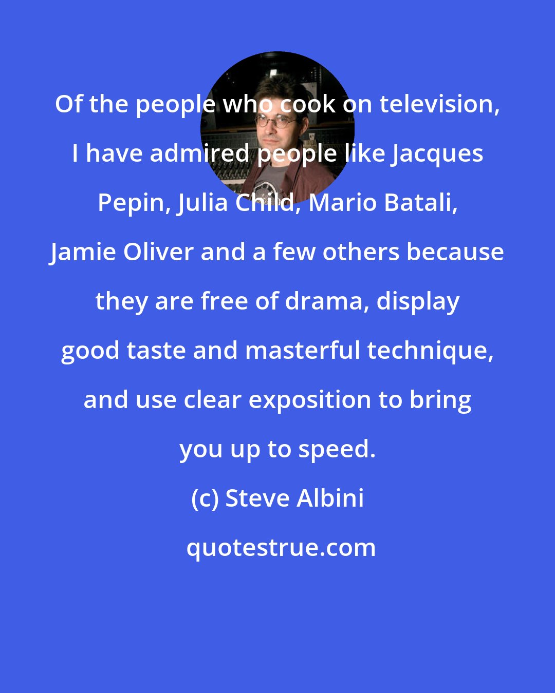 Steve Albini: Of the people who cook on television, I have admired people like Jacques Pepin, Julia Child, Mario Batali, Jamie Oliver and a few others because they are free of drama, display good taste and masterful technique, and use clear exposition to bring you up to speed.