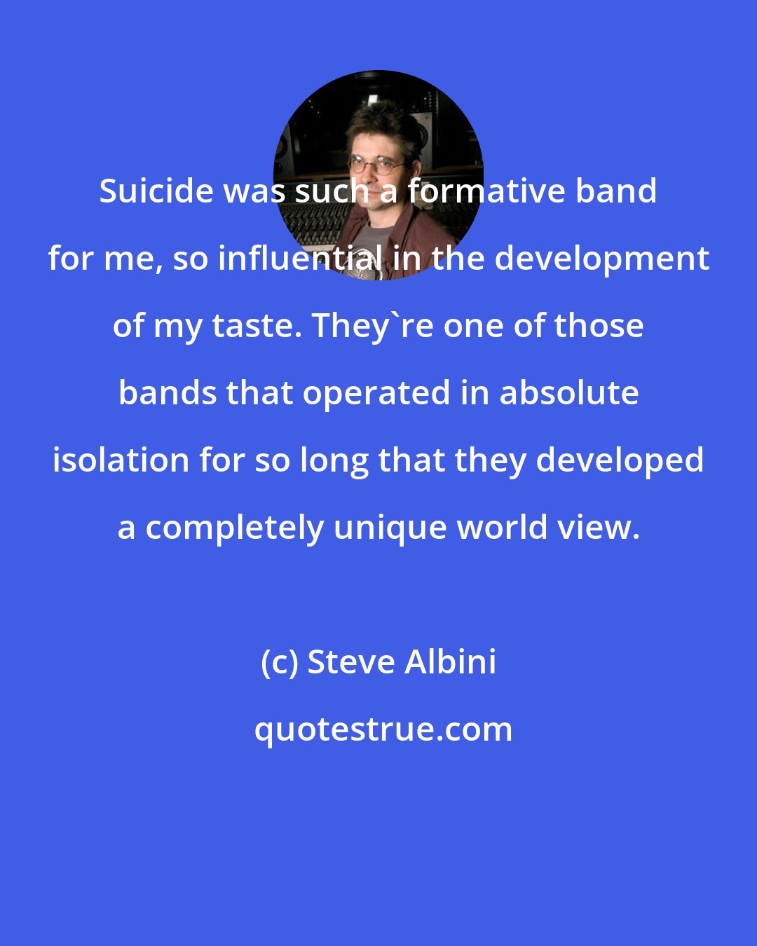 Steve Albini: Suicide was such a formative band for me, so influential in the development of my taste. They're one of those bands that operated in absolute isolation for so long that they developed a completely unique world view.