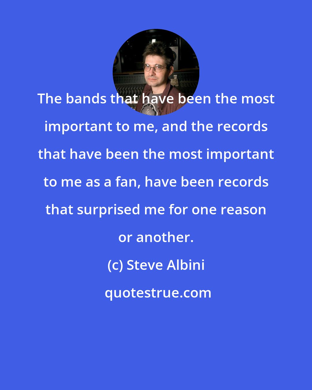 Steve Albini: The bands that have been the most important to me, and the records that have been the most important to me as a fan, have been records that surprised me for one reason or another.