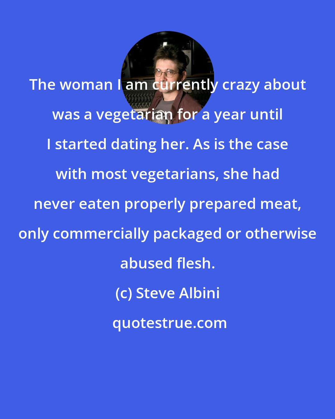 Steve Albini: The woman I am currently crazy about was a vegetarian for a year until I started dating her. As is the case with most vegetarians, she had never eaten properly prepared meat, only commercially packaged or otherwise abused flesh.