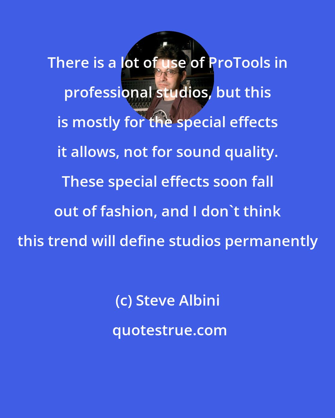 Steve Albini: There is a lot of use of ProTools in professional studios, but this is mostly for the special effects it allows, not for sound quality. These special effects soon fall out of fashion, and I don't think this trend will define studios permanently