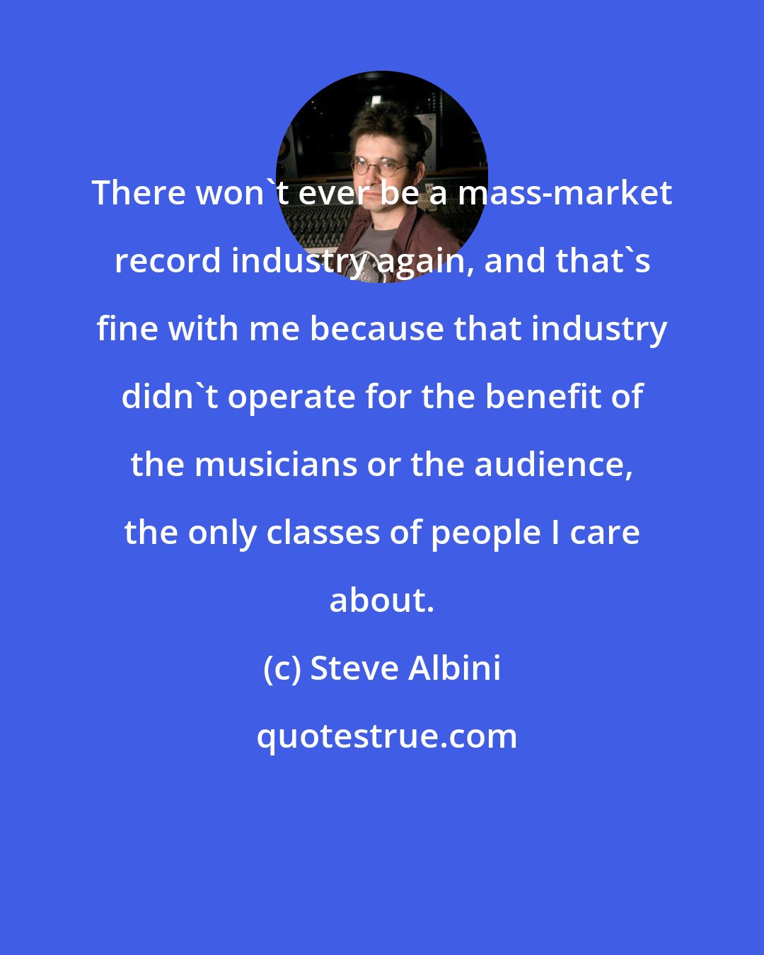 Steve Albini: There won't ever be a mass-market record industry again, and that's fine with me because that industry didn't operate for the benefit of the musicians or the audience, the only classes of people I care about.