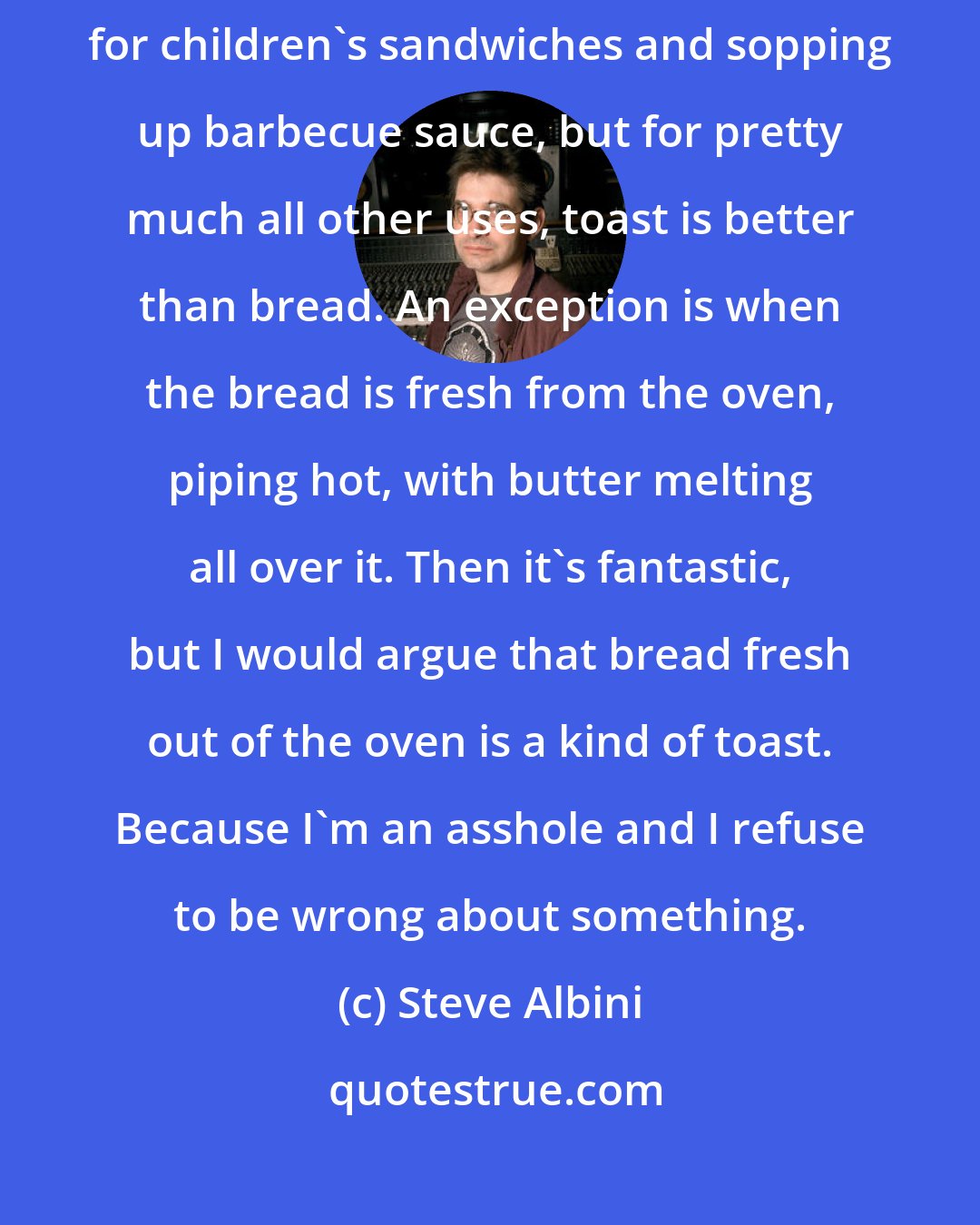 Steve Albini: Toast is bread made delicious and useful. Un-toasted bread is okay for children's sandwiches and sopping up barbecue sauce, but for pretty much all other uses, toast is better than bread. An exception is when the bread is fresh from the oven, piping hot, with butter melting all over it. Then it's fantastic, but I would argue that bread fresh out of the oven is a kind of toast. Because I'm an asshole and I refuse to be wrong about something.