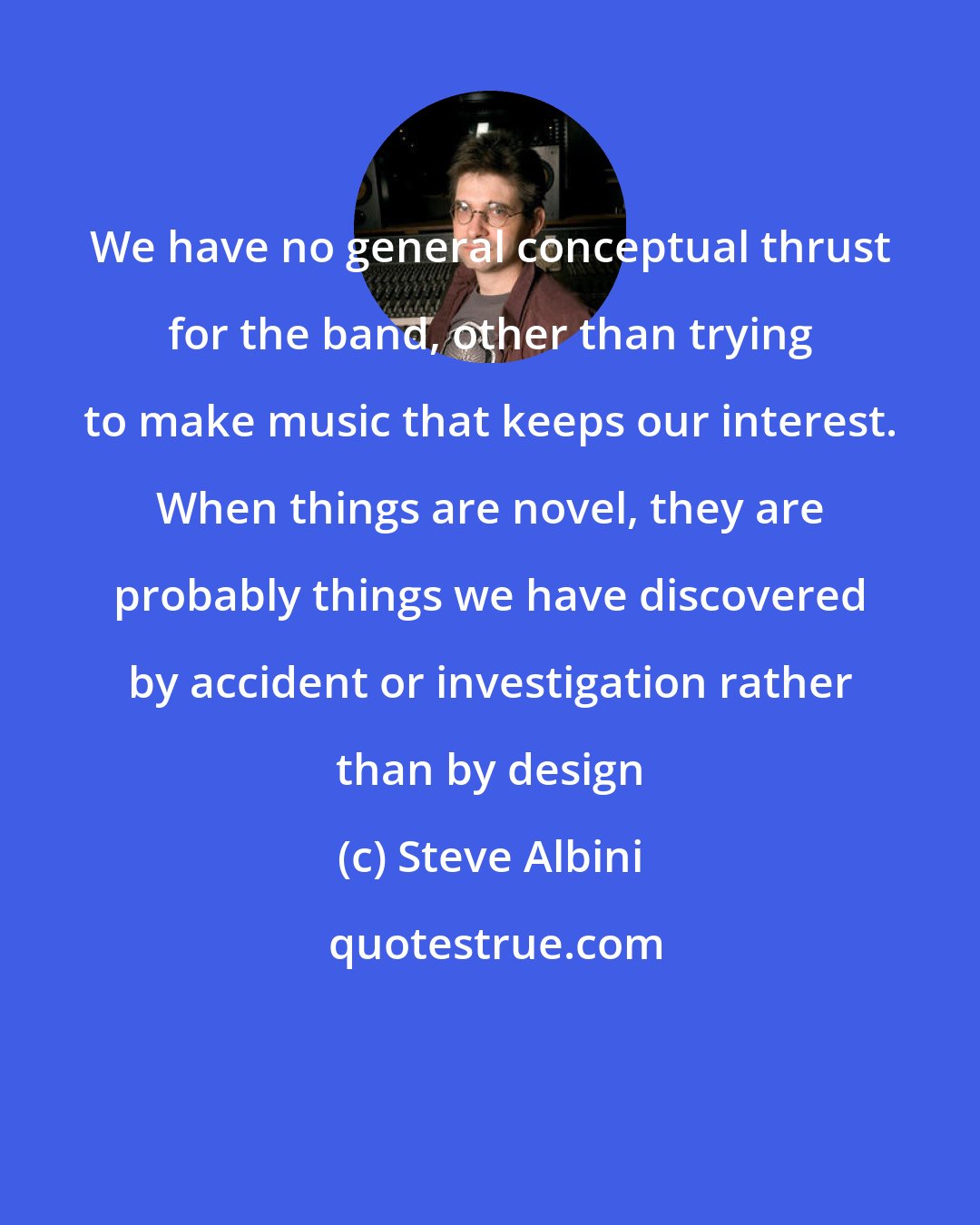 Steve Albini: We have no general conceptual thrust for the band, other than trying to make music that keeps our interest. When things are novel, they are probably things we have discovered by accident or investigation rather than by design