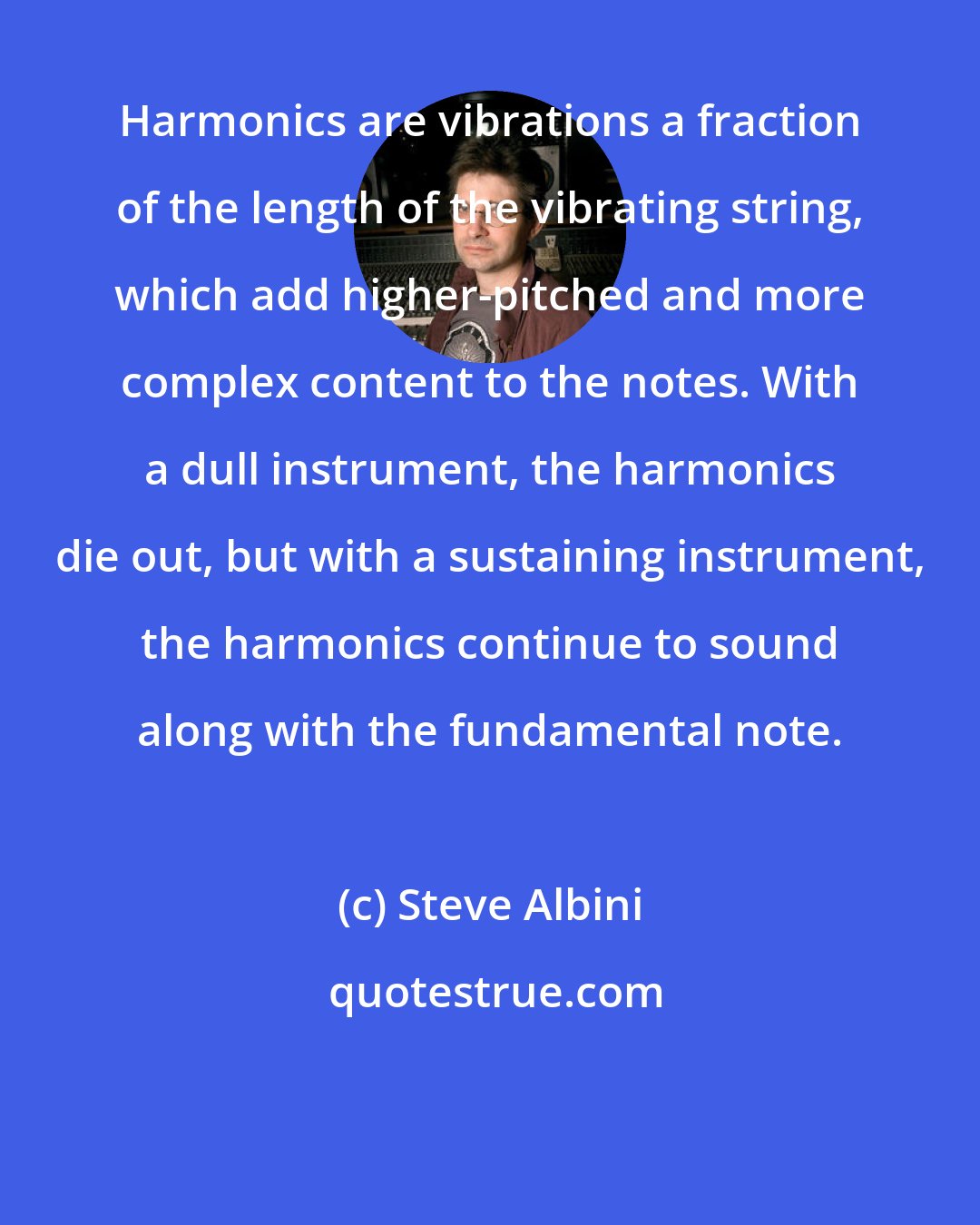 Steve Albini: Harmonics are vibrations a fraction of the length of the vibrating string, which add higher-pitched and more complex content to the notes. With a dull instrument, the harmonics die out, but with a sustaining instrument, the harmonics continue to sound along with the fundamental note.