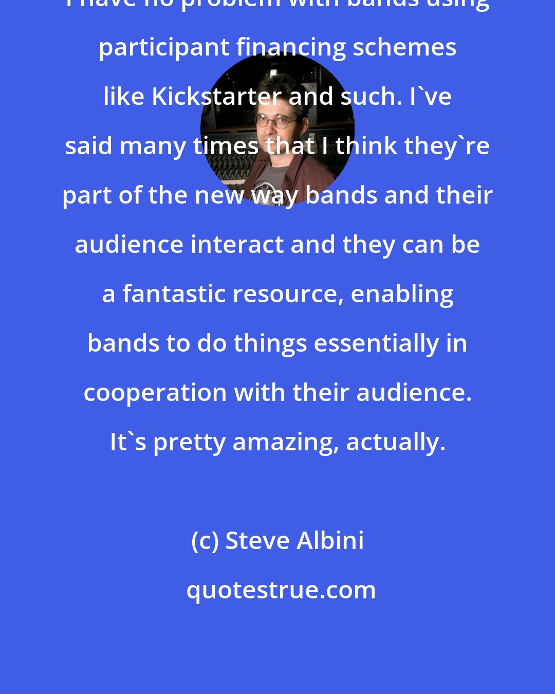 Steve Albini: I have no problem with bands using participant financing schemes like Kickstarter and such. I've said many times that I think they're part of the new way bands and their audience interact and they can be a fantastic resource, enabling bands to do things essentially in cooperation with their audience. It's pretty amazing, actually.