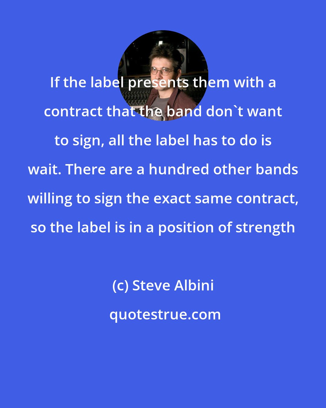 Steve Albini: If the label presents them with a contract that the band don't want to sign, all the label has to do is wait. There are a hundred other bands willing to sign the exact same contract, so the label is in a position of strength