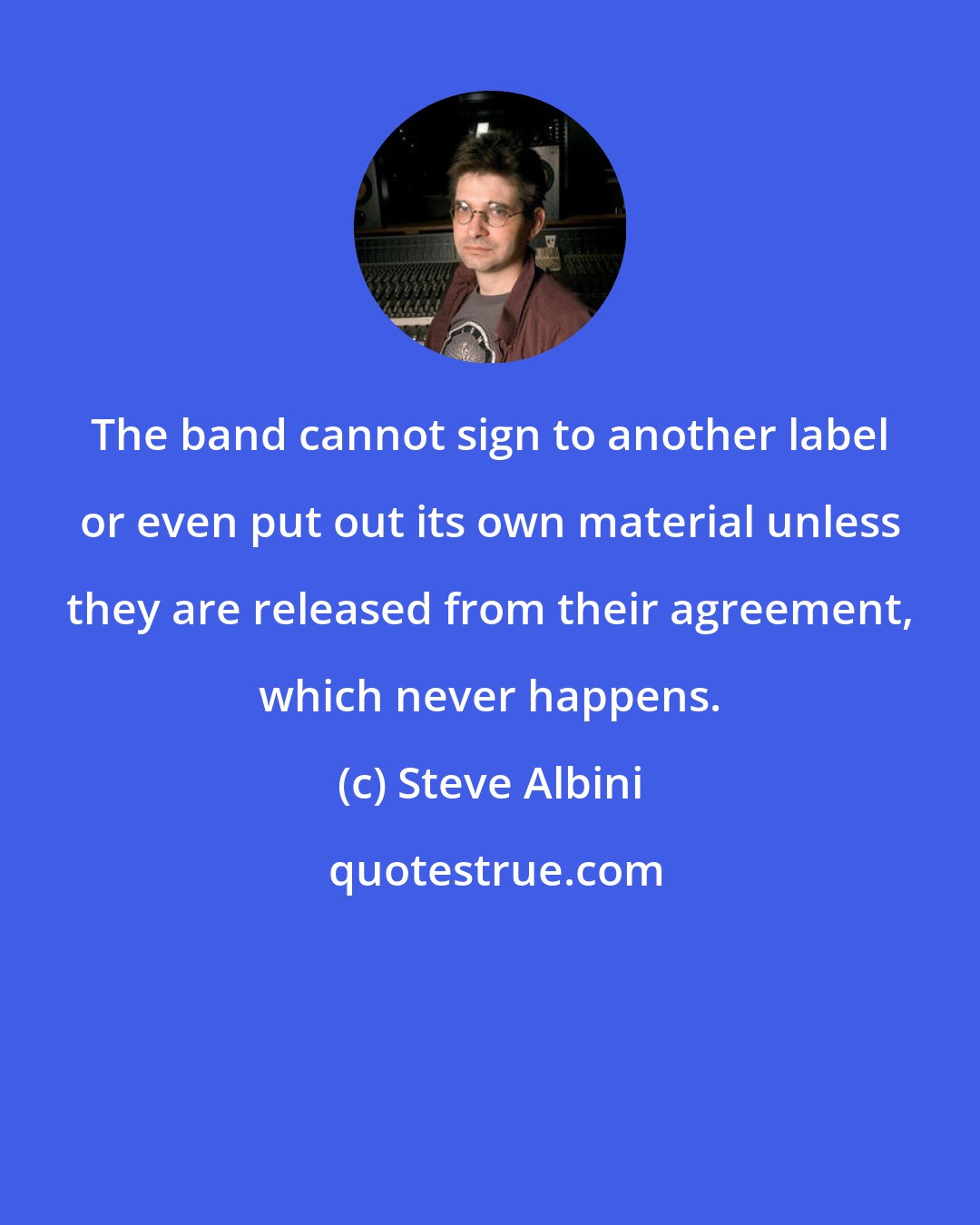 Steve Albini: The band cannot sign to another label or even put out its own material unless they are released from their agreement, which never happens.