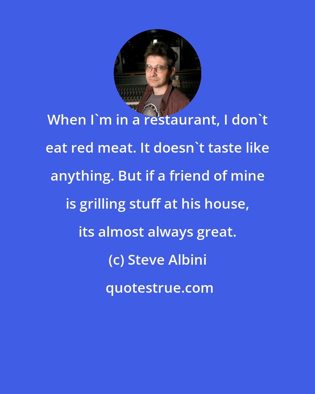 Steve Albini: When I'm in a restaurant, I don't eat red meat. It doesn't taste like anything. But if a friend of mine is grilling stuff at his house, its almost always great.