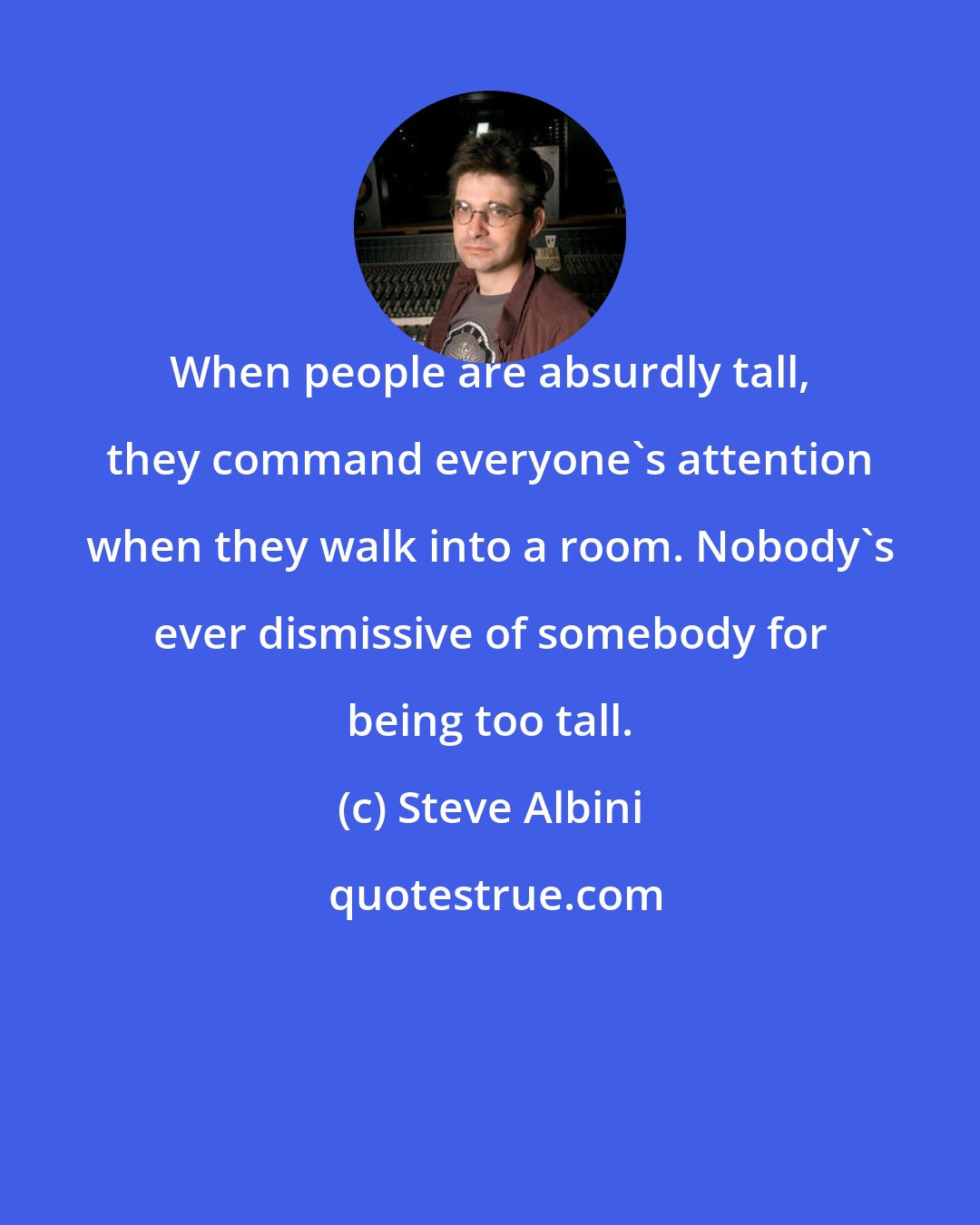 Steve Albini: When people are absurdly tall, they command everyone's attention when they walk into a room. Nobody's ever dismissive of somebody for being too tall.