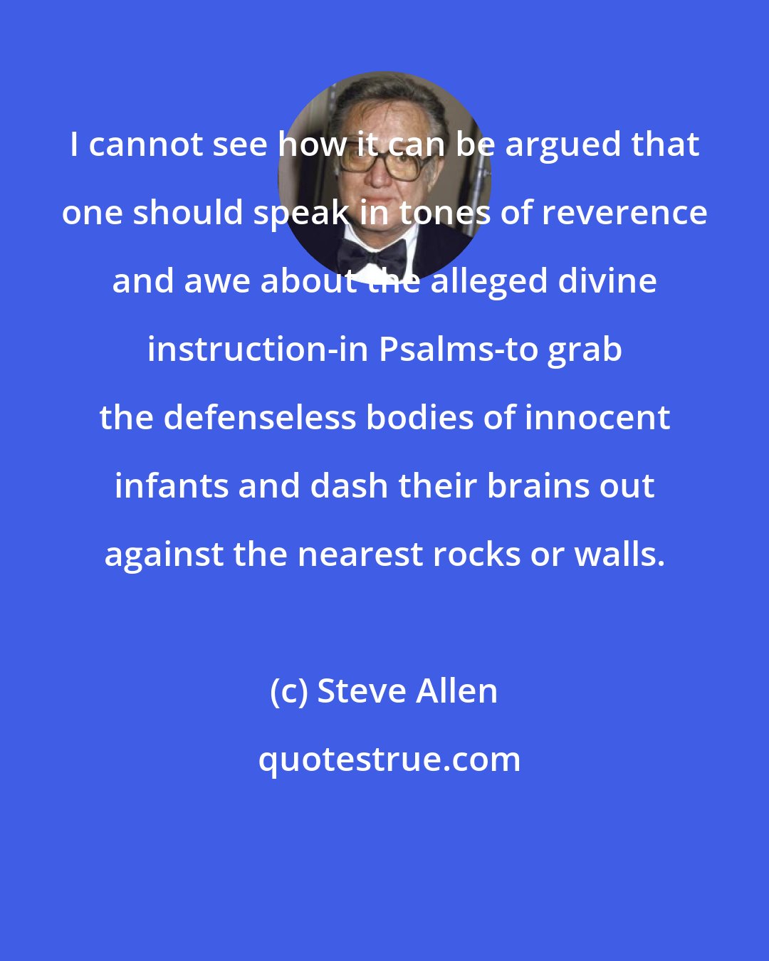 Steve Allen: I cannot see how it can be argued that one should speak in tones of reverence and awe about the alleged divine instruction-in Psalms-to grab the defenseless bodies of innocent infants and dash their brains out against the nearest rocks or walls.