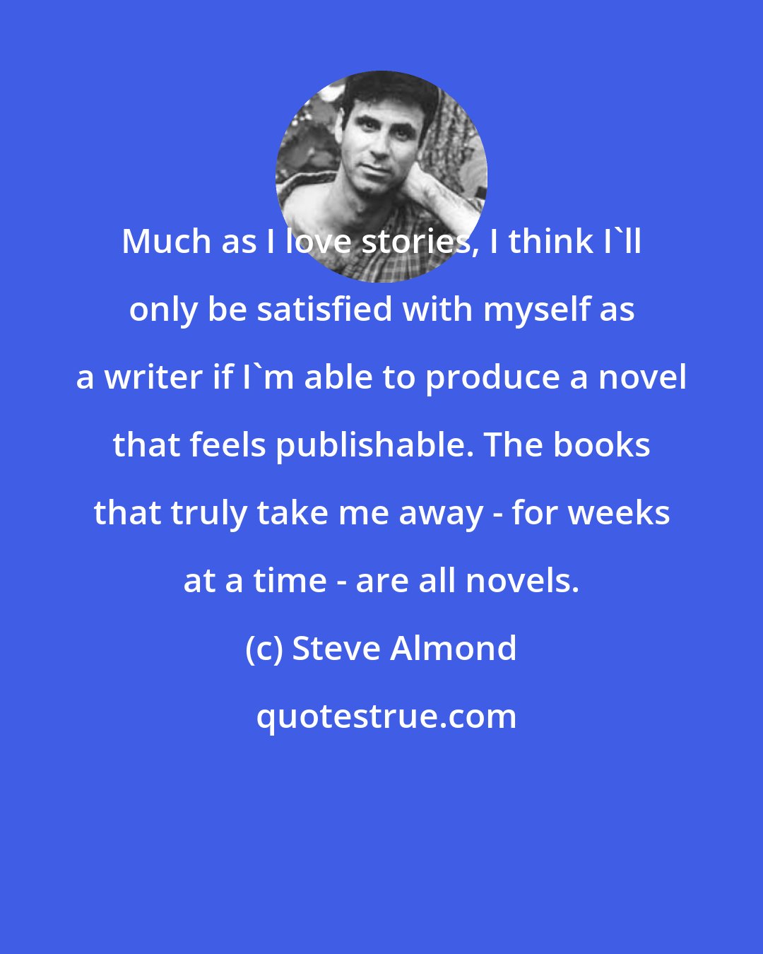 Steve Almond: Much as I love stories, I think I'll only be satisfied with myself as a writer if I'm able to produce a novel that feels publishable. The books that truly take me away - for weeks at a time - are all novels.