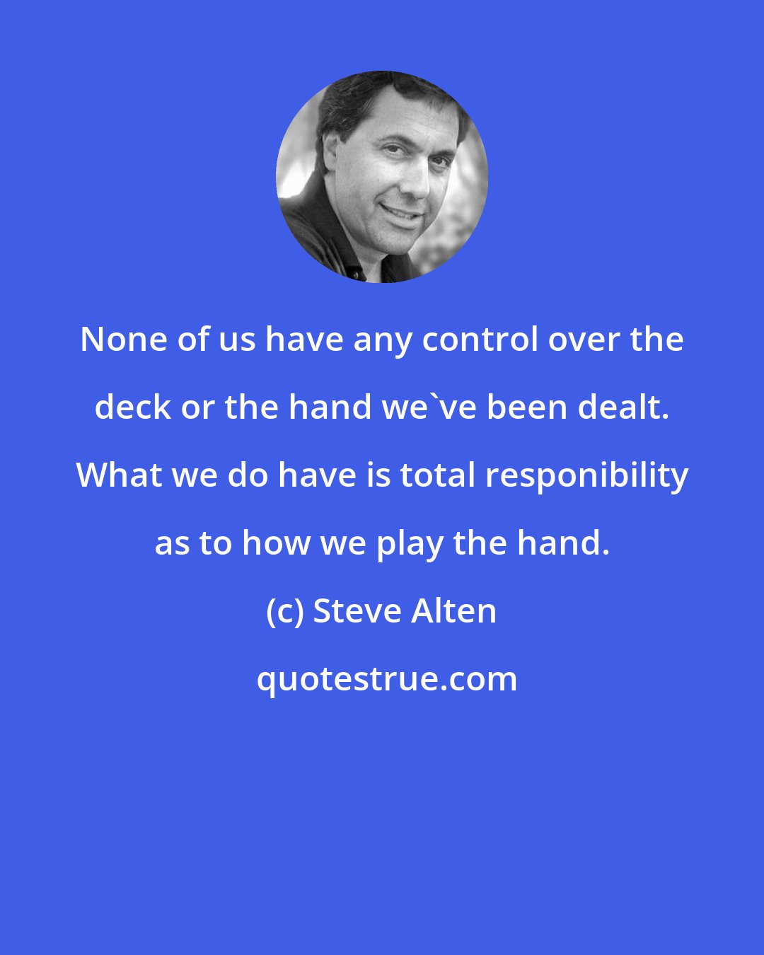 Steve Alten: None of us have any control over the deck or the hand we've been dealt. What we do have is total responibility as to how we play the hand.