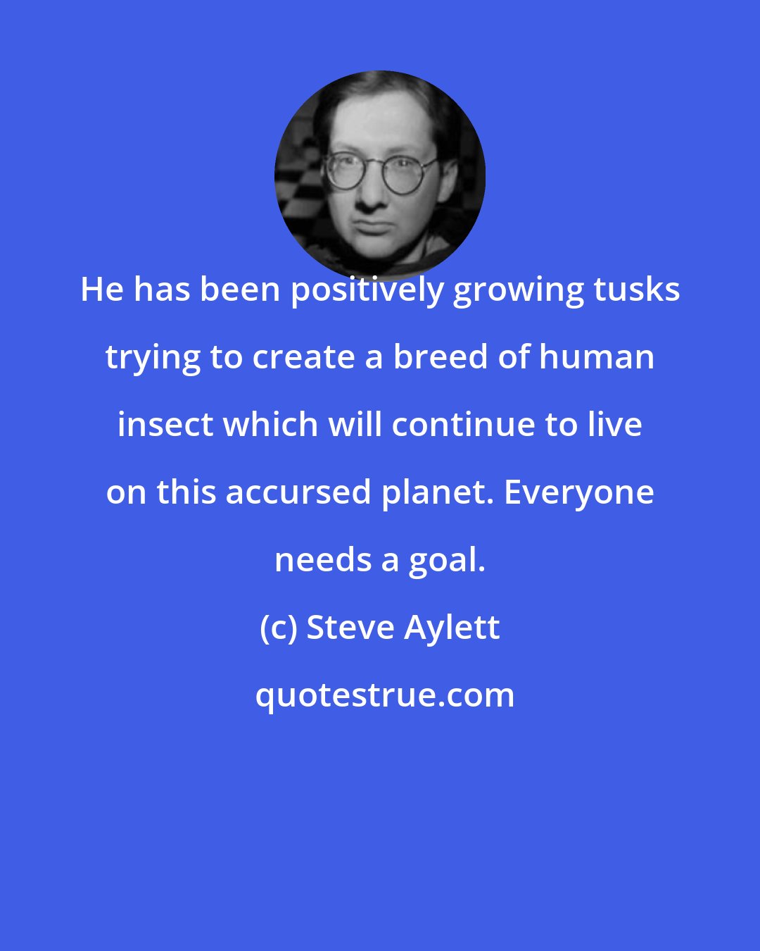 Steve Aylett: He has been positively growing tusks trying to create a breed of human insect which will continue to live on this accursed planet. Everyone needs a goal.