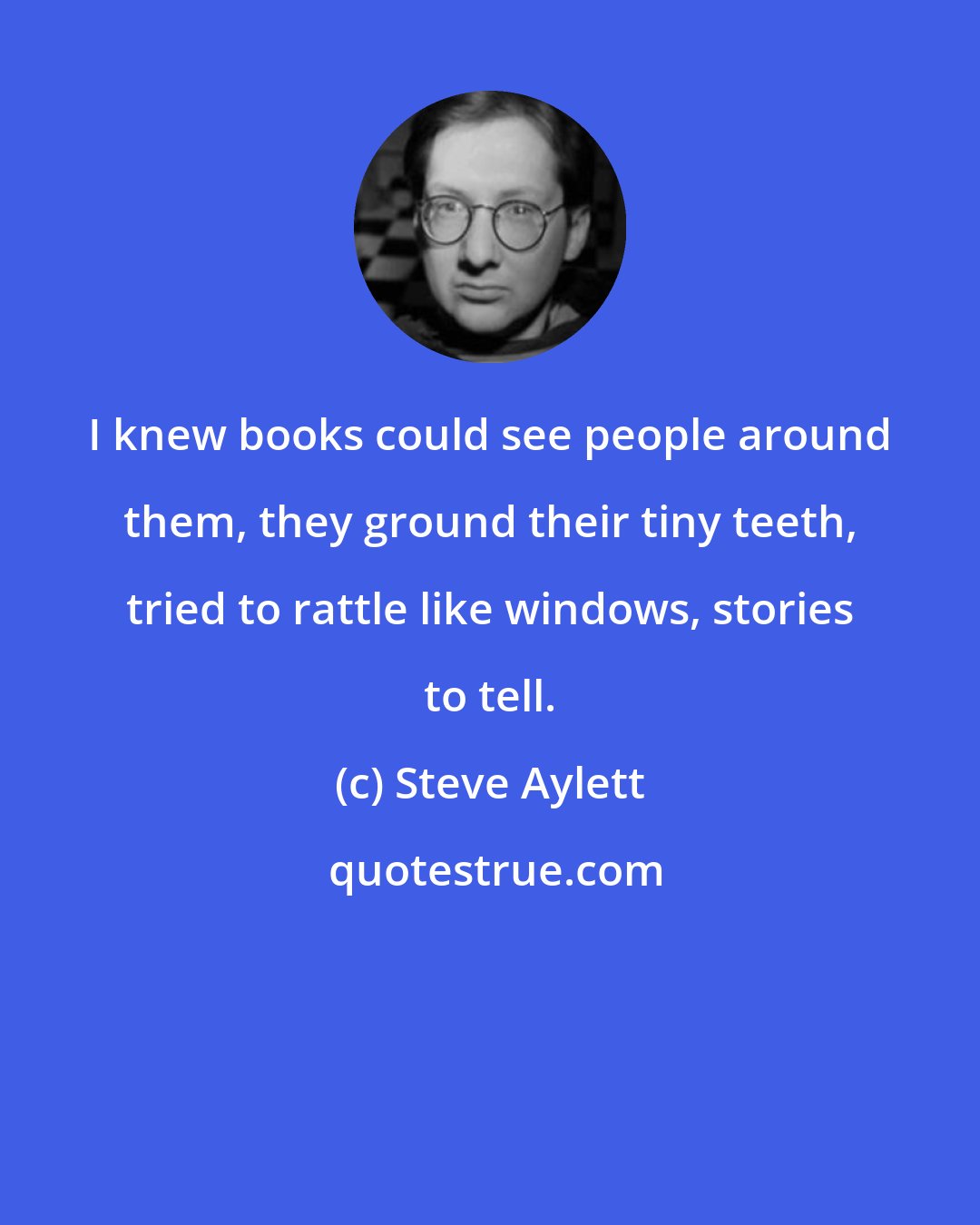 Steve Aylett: I knew books could see people around them, they ground their tiny teeth, tried to rattle like windows, stories to tell.