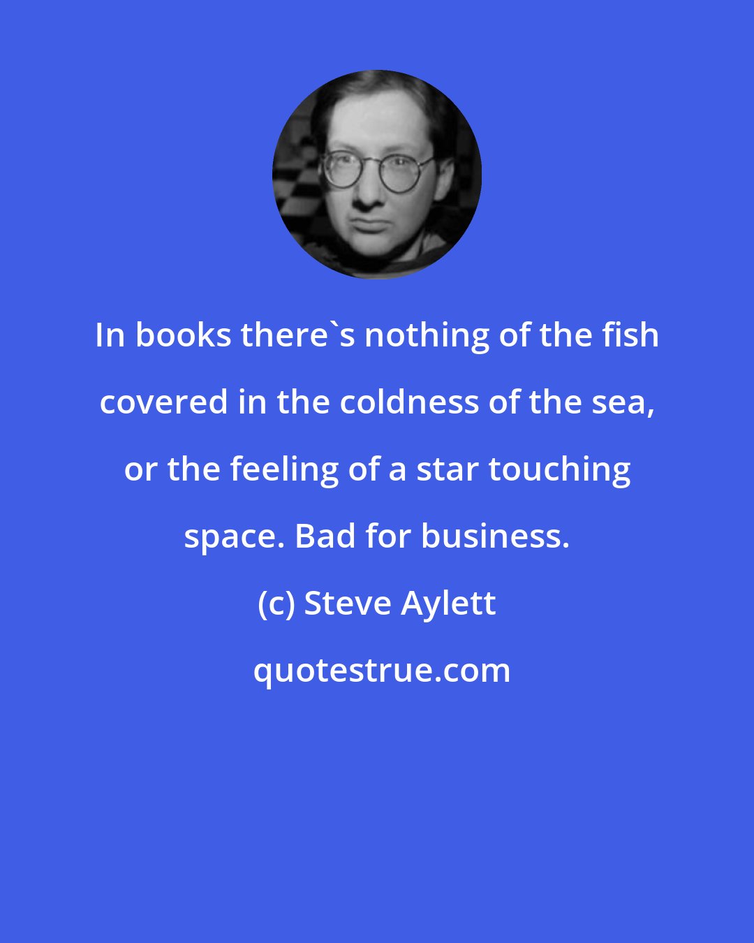 Steve Aylett: In books there's nothing of the fish covered in the coldness of the sea, or the feeling of a star touching space. Bad for business.