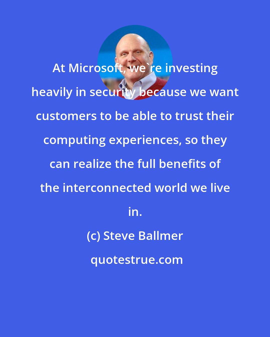 Steve Ballmer: At Microsoft, we're investing heavily in security because we want customers to be able to trust their computing experiences, so they can realize the full benefits of the interconnected world we live in.