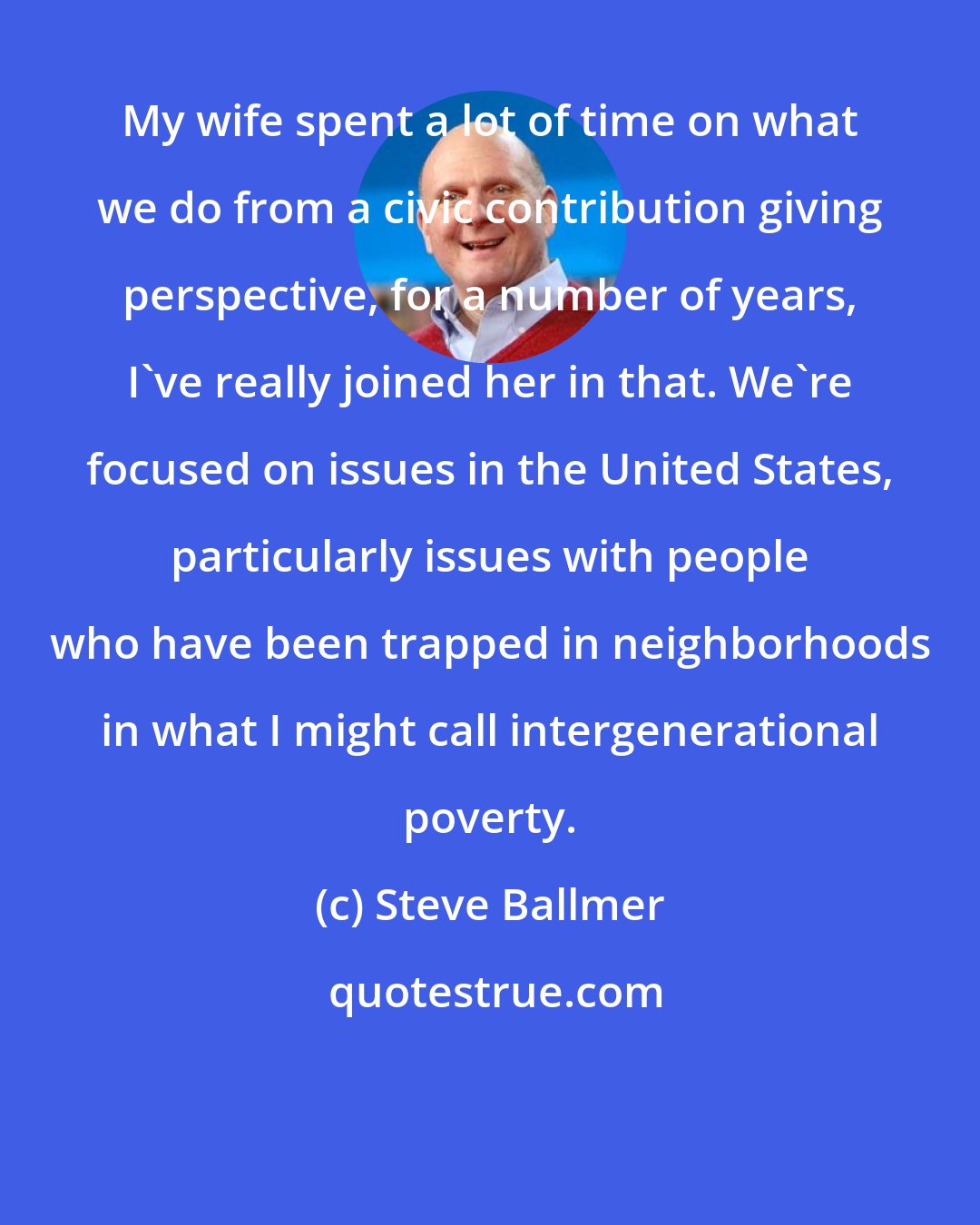 Steve Ballmer: My wife spent a lot of time on what we do from a civic contribution giving perspective, for a number of years, I've really joined her in that. We're focused on issues in the United States, particularly issues with people who have been trapped in neighborhoods in what I might call intergenerational poverty.
