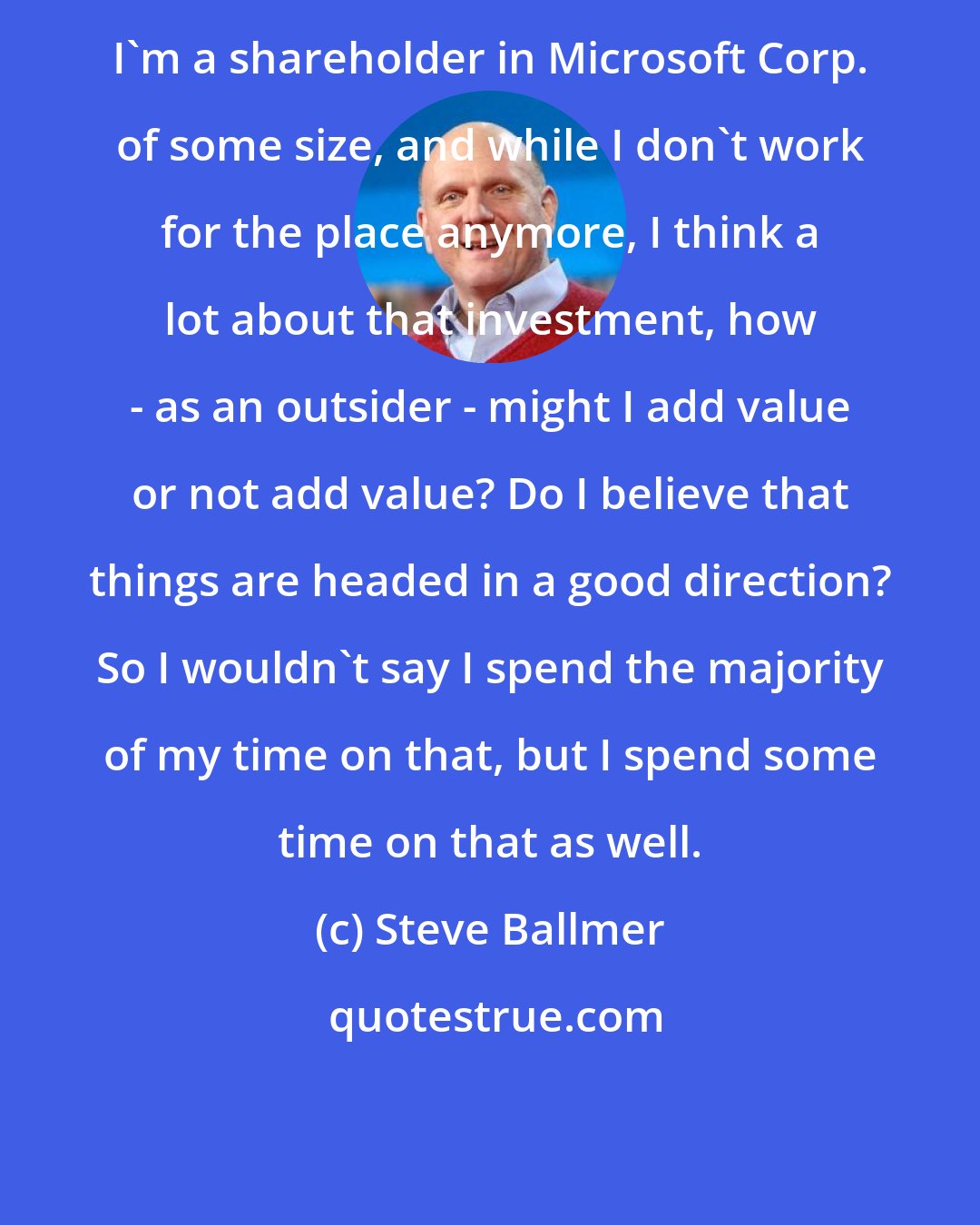Steve Ballmer: I'm a shareholder in Microsoft Corp. of some size, and while I don't work for the place anymore, I think a lot about that investment, how - as an outsider - might I add value or not add value? Do I believe that things are headed in a good direction? So I wouldn't say I spend the majority of my time on that, but I spend some time on that as well.