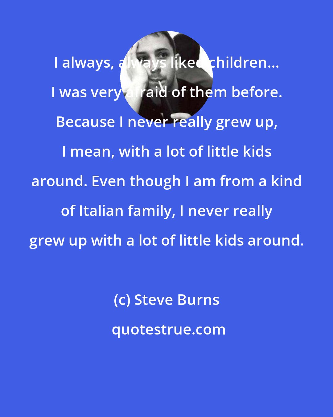 Steve Burns: I always, always liked children... I was very afraid of them before. Because I never really grew up, I mean, with a lot of little kids around. Even though I am from a kind of Italian family, I never really grew up with a lot of little kids around.