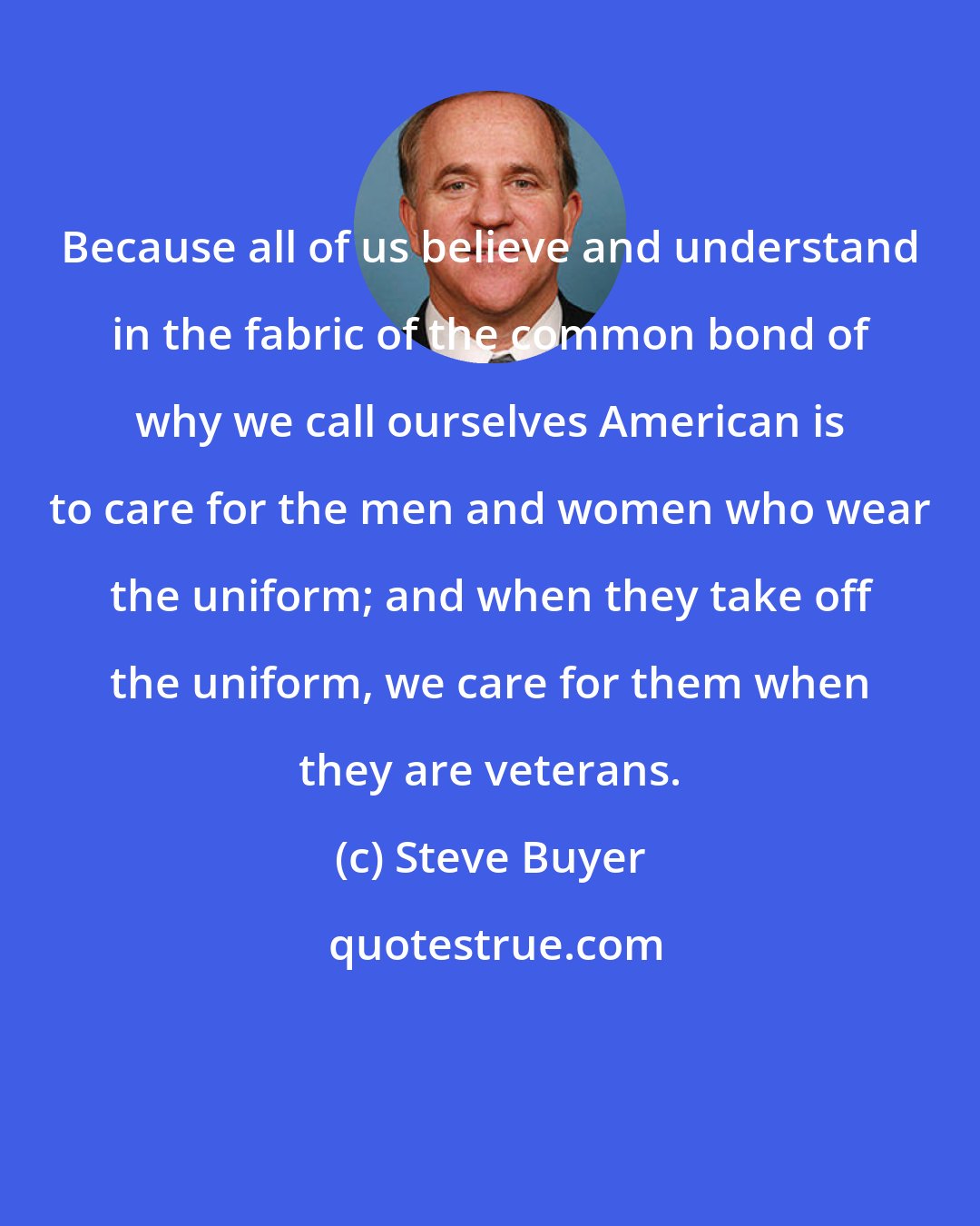 Steve Buyer: Because all of us believe and understand in the fabric of the common bond of why we call ourselves American is to care for the men and women who wear the uniform; and when they take off the uniform, we care for them when they are veterans.