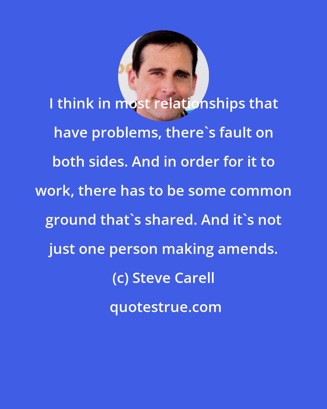 Steve Carell: I think in most relationships that have problems, there's fault on both sides. And in order for it to work, there has to be some common ground that's shared. And it's not just one person making amends.