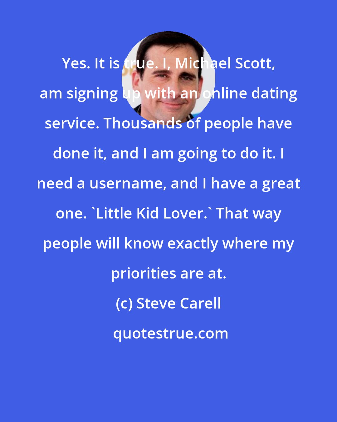 Steve Carell: Yes. It is true. I, Michael Scott, am signing up with an online dating service. Thousands of people have done it, and I am going to do it. I need a username, and I have a great one. 'Little Kid Lover.' That way people will know exactly where my priorities are at.