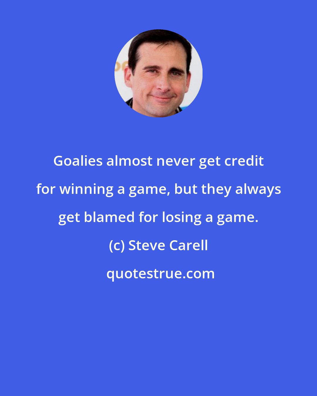 Steve Carell: Goalies almost never get credit for winning a game, but they always get blamed for losing a game.