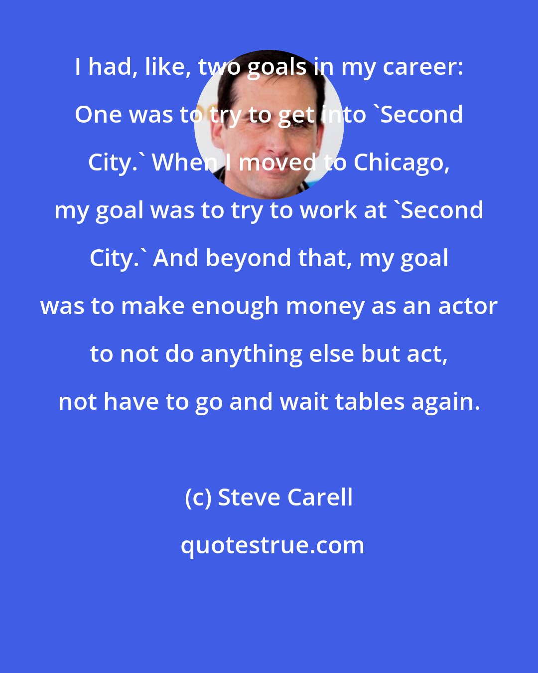 Steve Carell: I had, like, two goals in my career: One was to try to get into 'Second City.' When I moved to Chicago, my goal was to try to work at 'Second City.' And beyond that, my goal was to make enough money as an actor to not do anything else but act, not have to go and wait tables again.