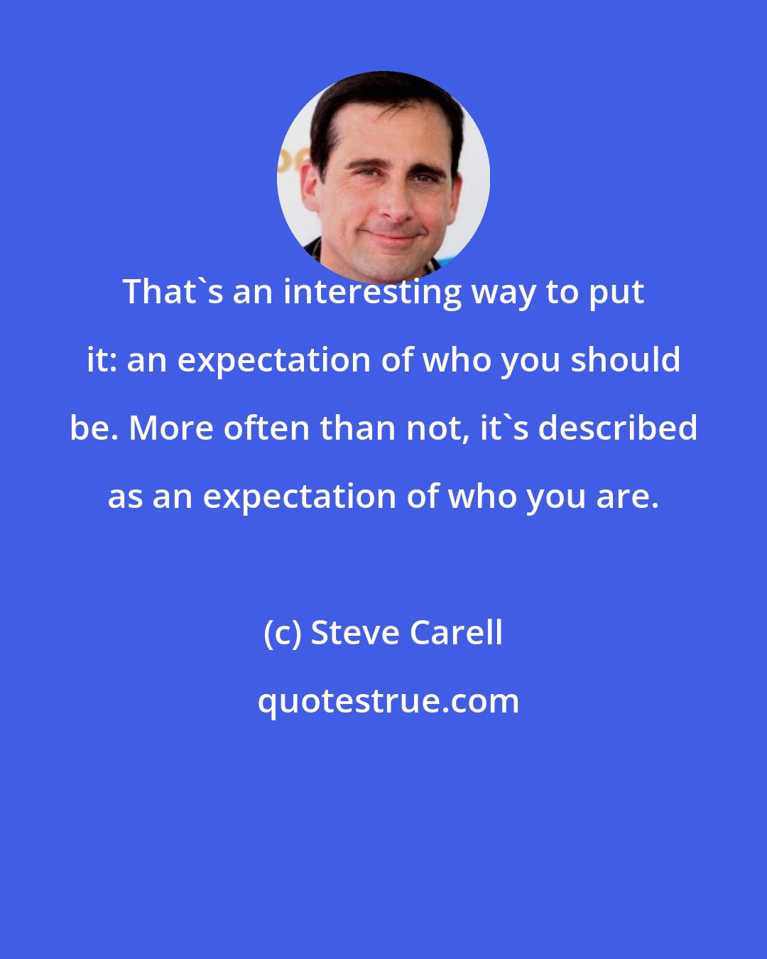 Steve Carell: That's an interesting way to put it: an expectation of who you should be. More often than not, it's described as an expectation of who you are.