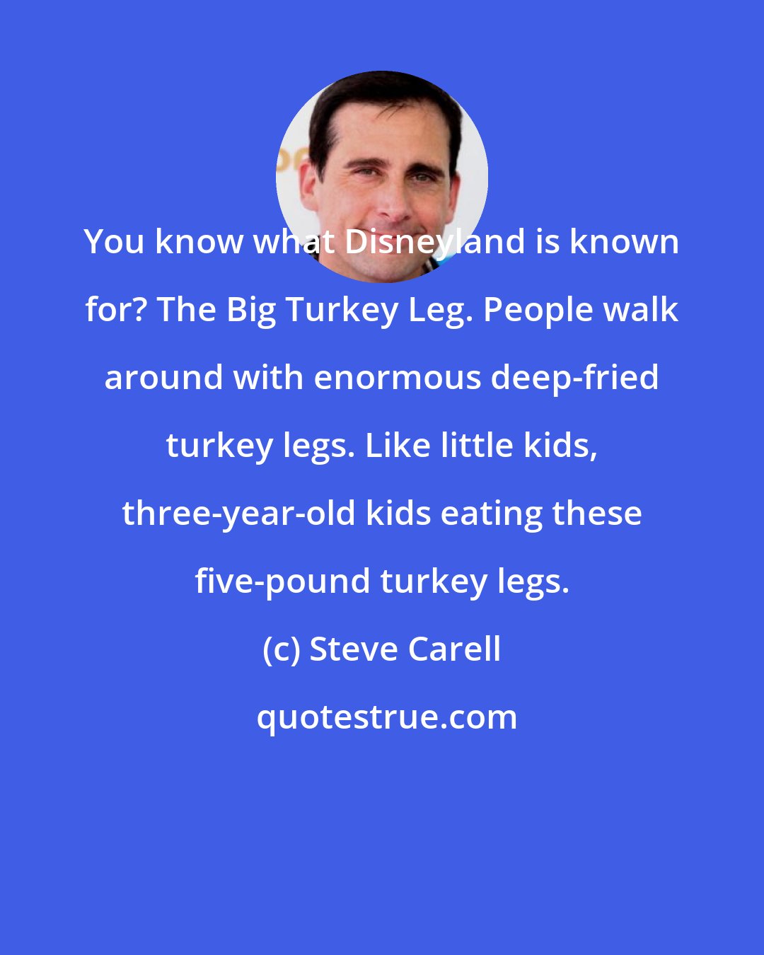 Steve Carell: You know what Disneyland is known for? The Big Turkey Leg. People walk around with enormous deep-fried turkey legs. Like little kids, three-year-old kids eating these five-pound turkey legs.