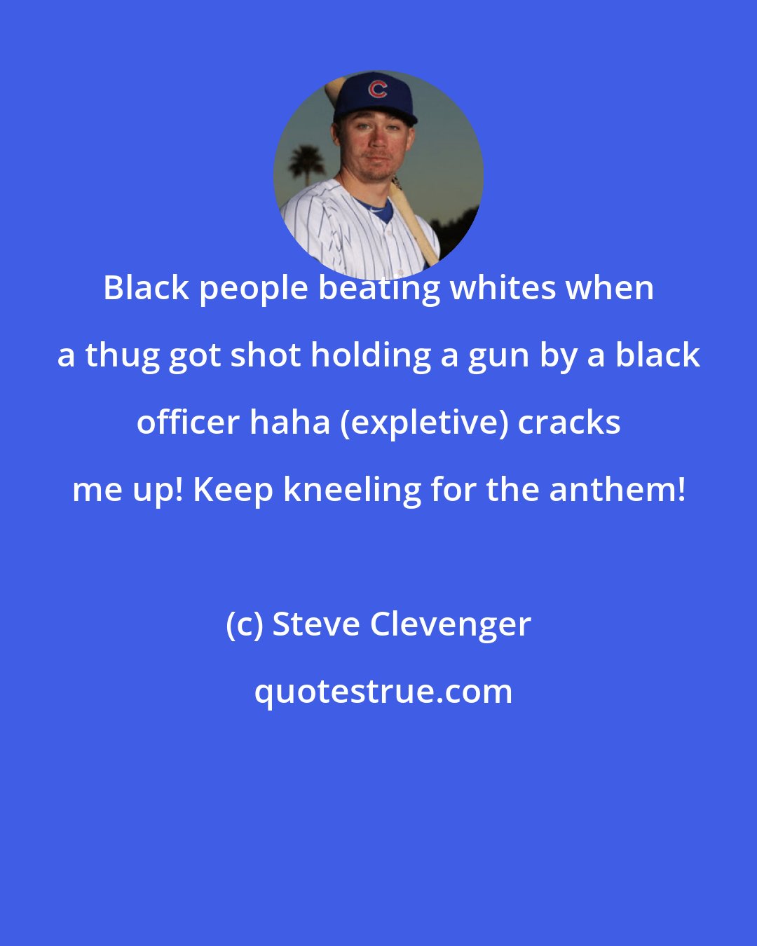 Steve Clevenger: Black people beating whites when a thug got shot holding a gun by a black officer haha (expletive) cracks me up! Keep kneeling for the anthem!