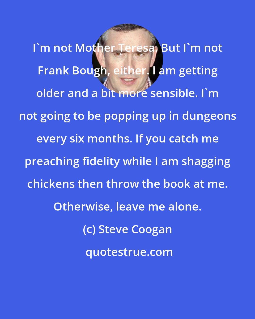 Steve Coogan: I'm not Mother Teresa. But I'm not Frank Bough, either. I am getting older and a bit more sensible. I'm not going to be popping up in dungeons every six months. If you catch me preaching fidelity while I am shagging chickens then throw the book at me. Otherwise, leave me alone.