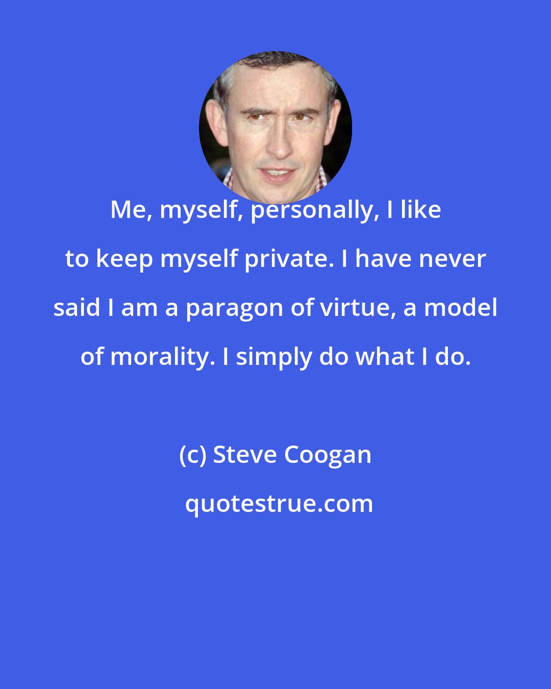 Steve Coogan: Me, myself, personally, I like to keep myself private. I have never said I am a paragon of virtue, a model of morality. I simply do what I do.