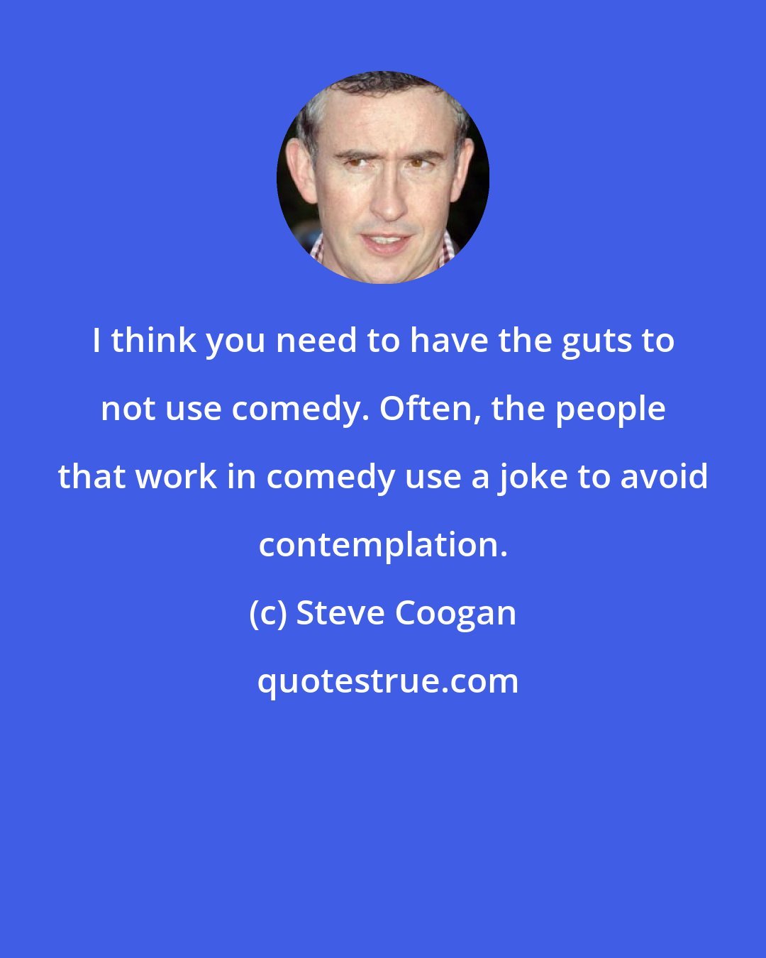 Steve Coogan: I think you need to have the guts to not use comedy. Often, the people that work in comedy use a joke to avoid contemplation.