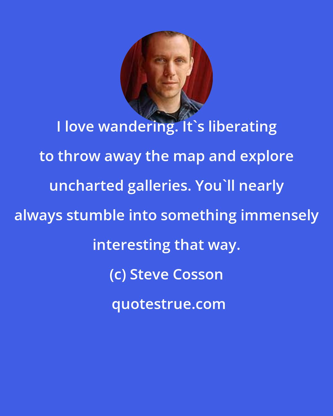 Steve Cosson: I love wandering. It's liberating to throw away the map and explore uncharted galleries. You'll nearly always stumble into something immensely interesting that way.