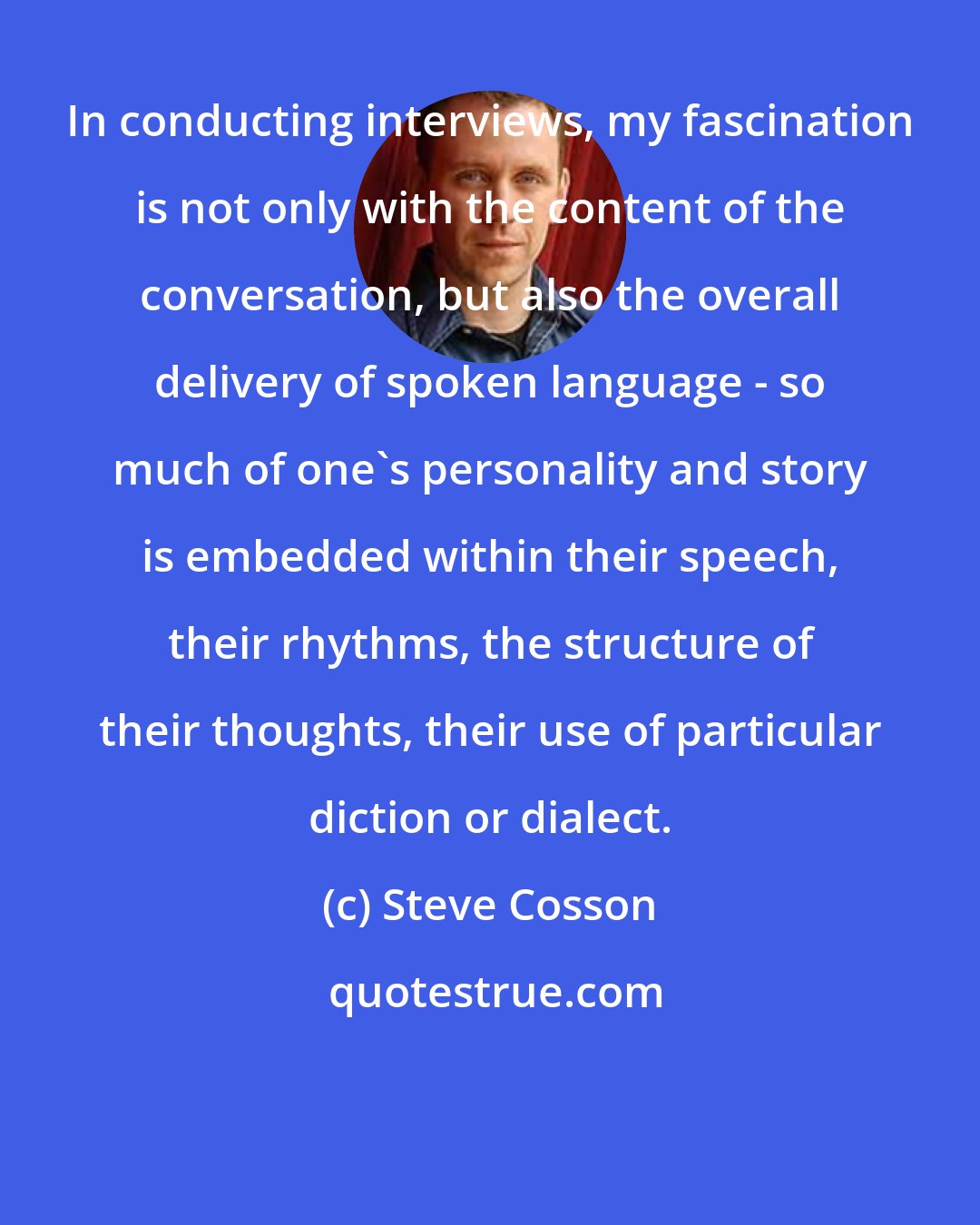 Steve Cosson: In conducting interviews, my fascination is not only with the content of the conversation, but also the overall delivery of spoken language - so much of one's personality and story is embedded within their speech, their rhythms, the structure of their thoughts, their use of particular diction or dialect.