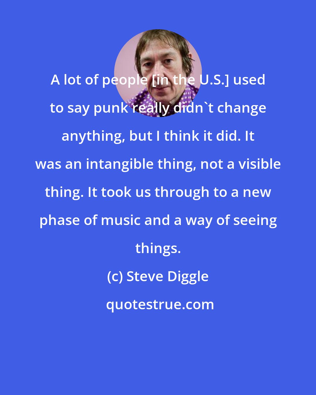 Steve Diggle: A lot of people [in the U.S.] used to say punk really didn't change anything, but I think it did. It was an intangible thing, not a visible thing. It took us through to a new phase of music and a way of seeing things.