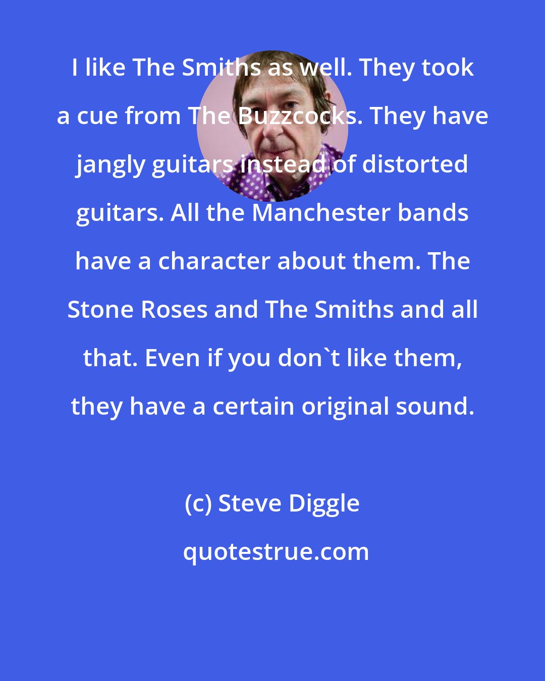 Steve Diggle: I like The Smiths as well. They took a cue from The Buzzcocks. They have jangly guitars instead of distorted guitars. All the Manchester bands have a character about them. The Stone Roses and The Smiths and all that. Even if you don't like them, they have a certain original sound.