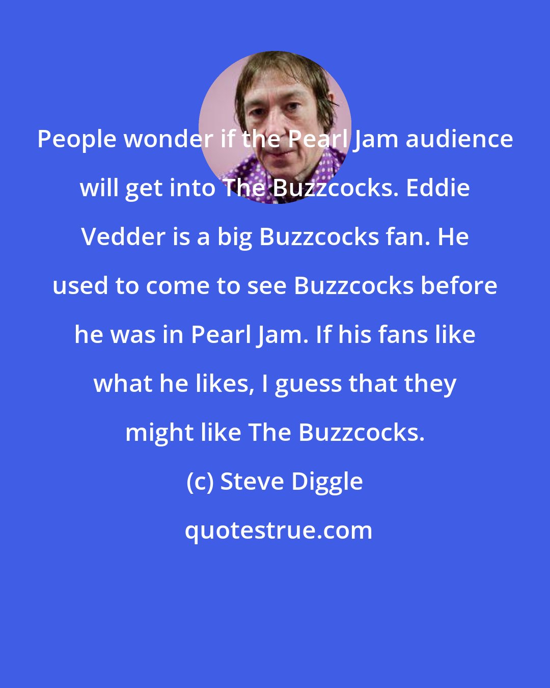 Steve Diggle: People wonder if the Pearl Jam audience will get into The Buzzcocks. Eddie Vedder is a big Buzzcocks fan. He used to come to see Buzzcocks before he was in Pearl Jam. If his fans like what he likes, I guess that they might like The Buzzcocks.